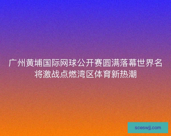 广州黄埔国际网球公开赛圆满落幕世界名将激战点燃湾区体育新热潮