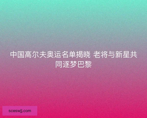 中国高尔夫奥运名单揭晓 老将与新星共同逐梦巴黎