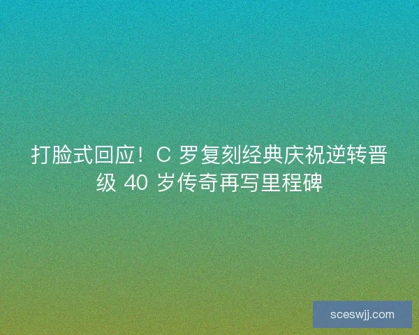 打脸式回应！C 罗复刻经典庆祝逆转晋级 40 岁传奇再写里程碑