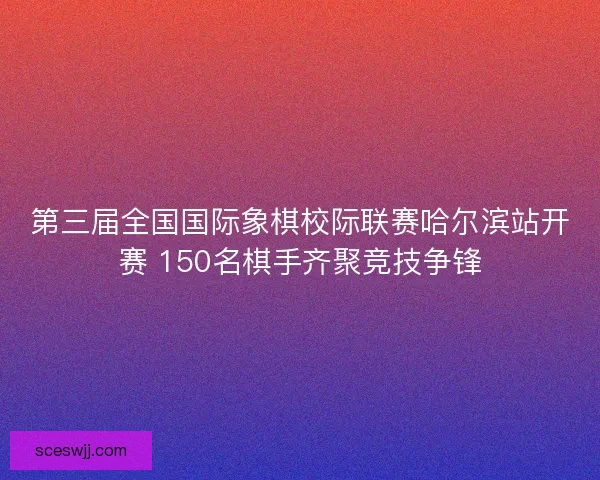 第三届全国国际象棋校际联赛哈尔滨站开赛 150名棋手齐聚竞技争锋